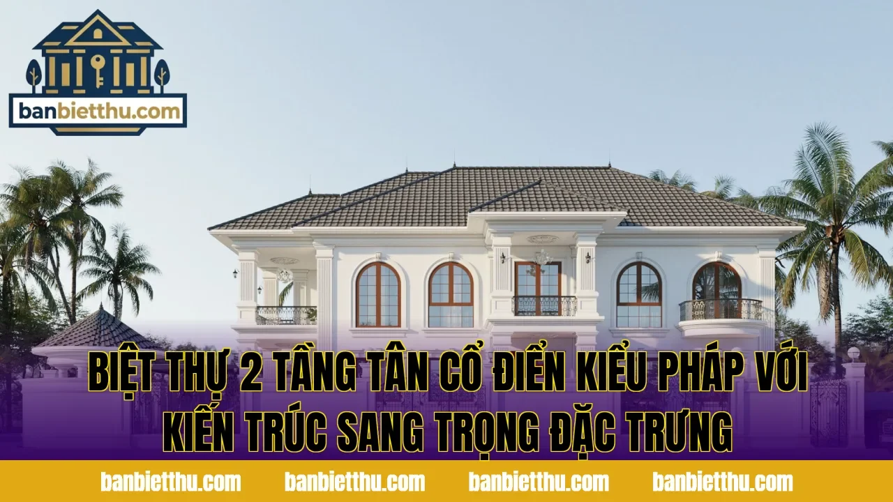 Biệt thự 2 tầng tân cổ điển kiểu Pháp với kiến trúc sang trọng đặc trưng