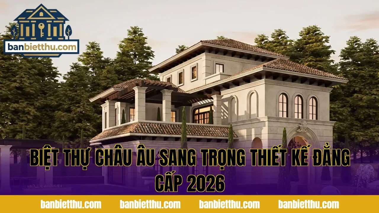 Biệt Thự Châu Âu Sang Trọng Thiết Kế Đẳng Cấp 2026