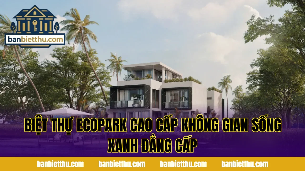 Biệt Thự Ecopark Cao Cấp Không Gian Sống Xanh Đẳng Cấp