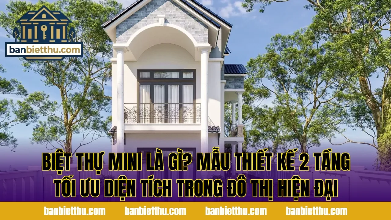 Biệt thự mini là gì? Mẫu thiết kế 2 tầng tối ưu diện tích trong đô thị hiện đại