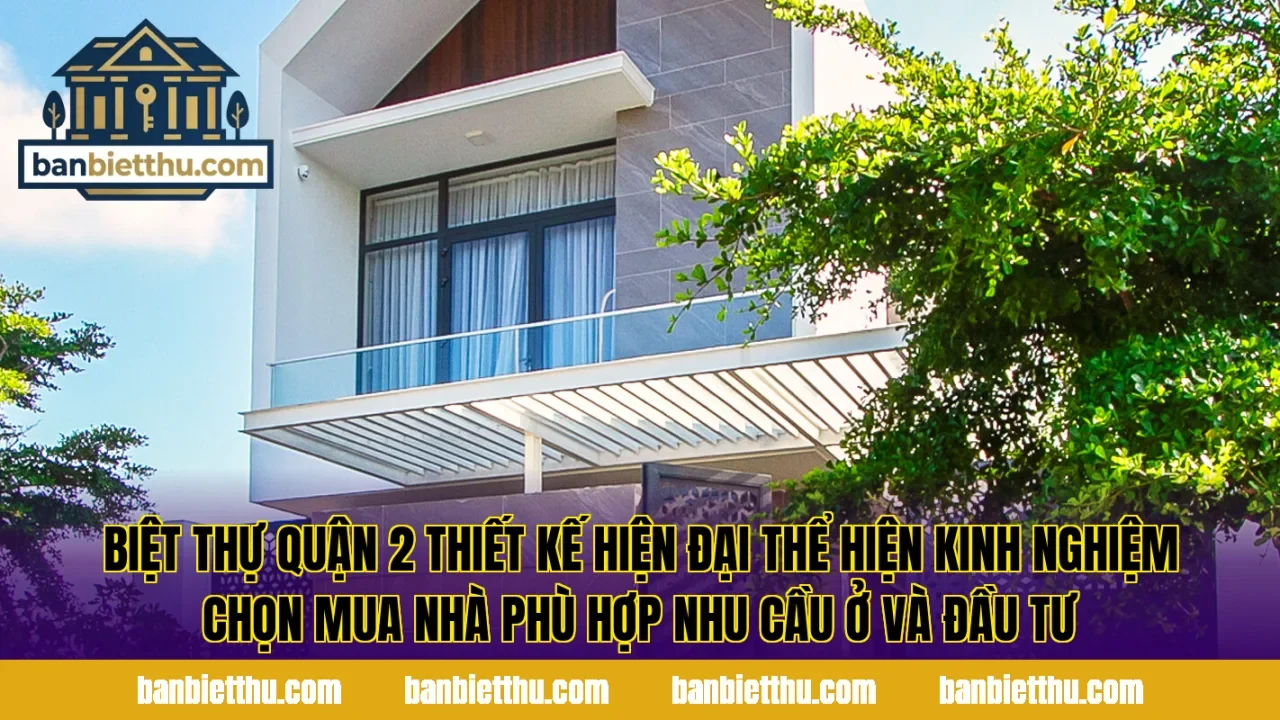 Biệt thự Quận 2 thiết kế hiện đại thể hiện kinh nghiệm chọn mua nhà phù hợp nhu cầu ở và đầu tư