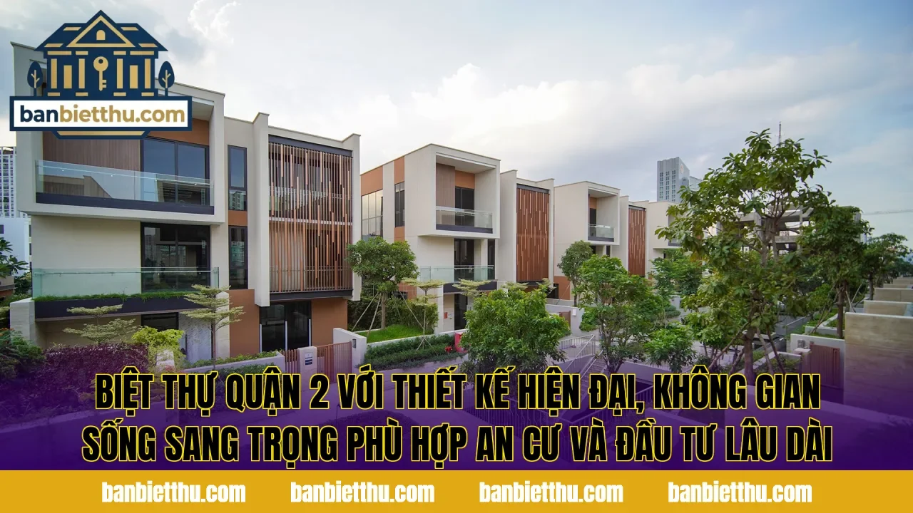 Biệt thự Quận 2 với thiết kế hiện đại, không gian sống sang trọng phù hợp an cư và đầu tư lâu dài