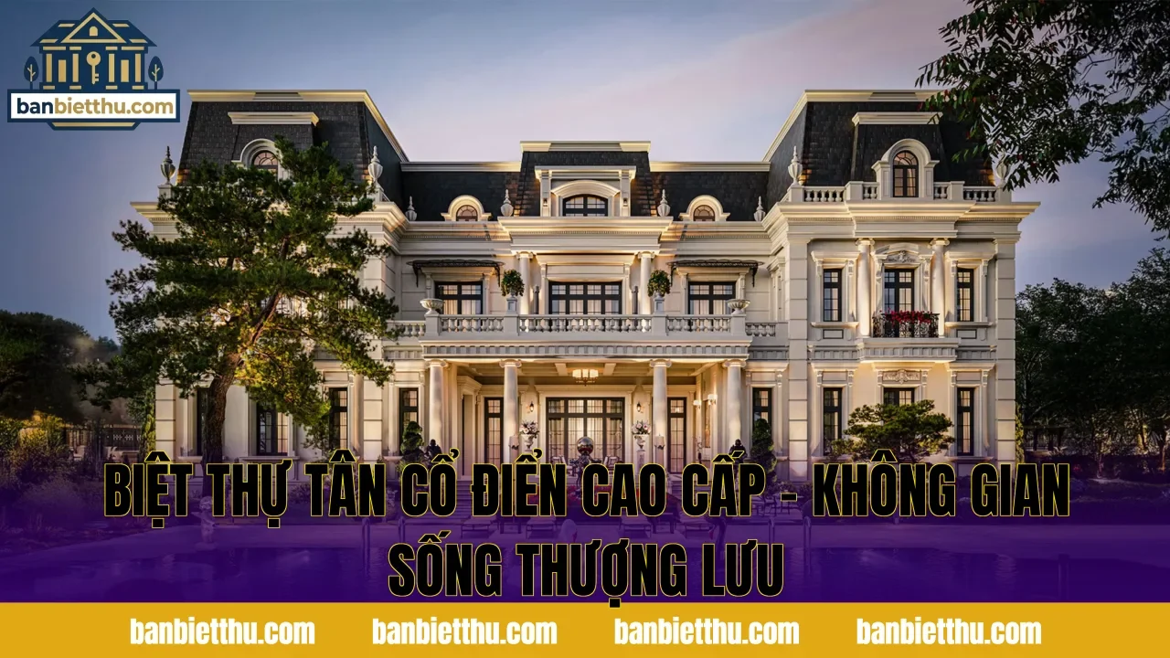 Biệt Thự Tân Cổ Điển Cao Cấp – Không Gian Sống Thượng Lưu