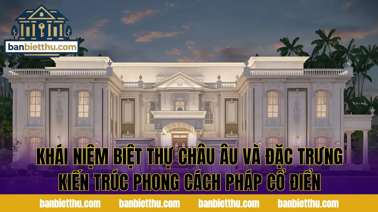 Khái niệm biệt thự châu Âu và đặc trưng kiến trúc phong cách Pháp cổ điển