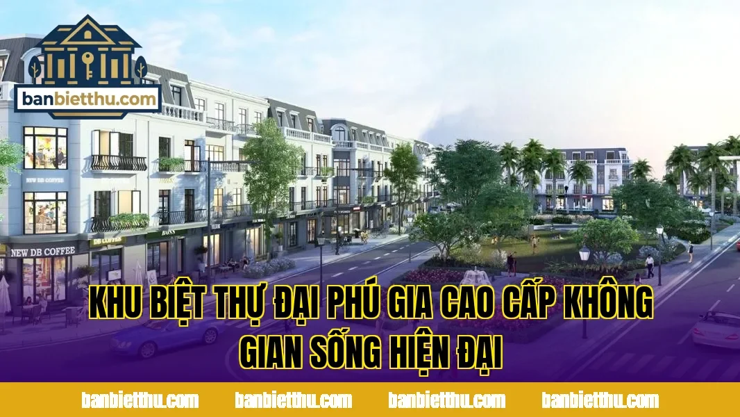 Khu Biệt Thự Đại Phú Gia Cao Cấp Không Gian Sống Hiện Đại
