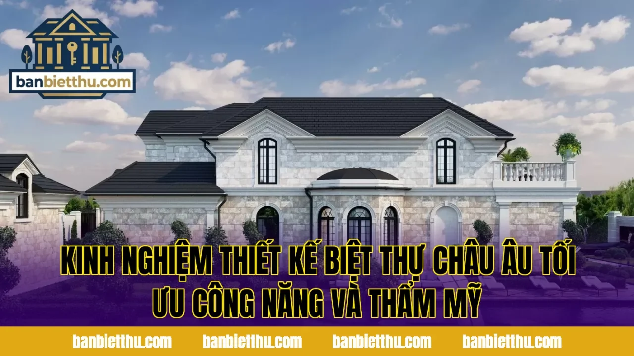 Kinh nghiệm thiết kế biệt thự châu Âu tối ưu công năng và thẩm mỹ
