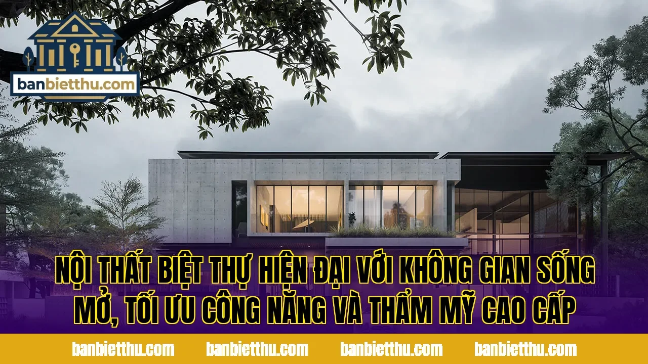 Nội thất biệt thự hiện đại với không gian sống mở, tối ưu công năng và thẩm mỹ cao cấp