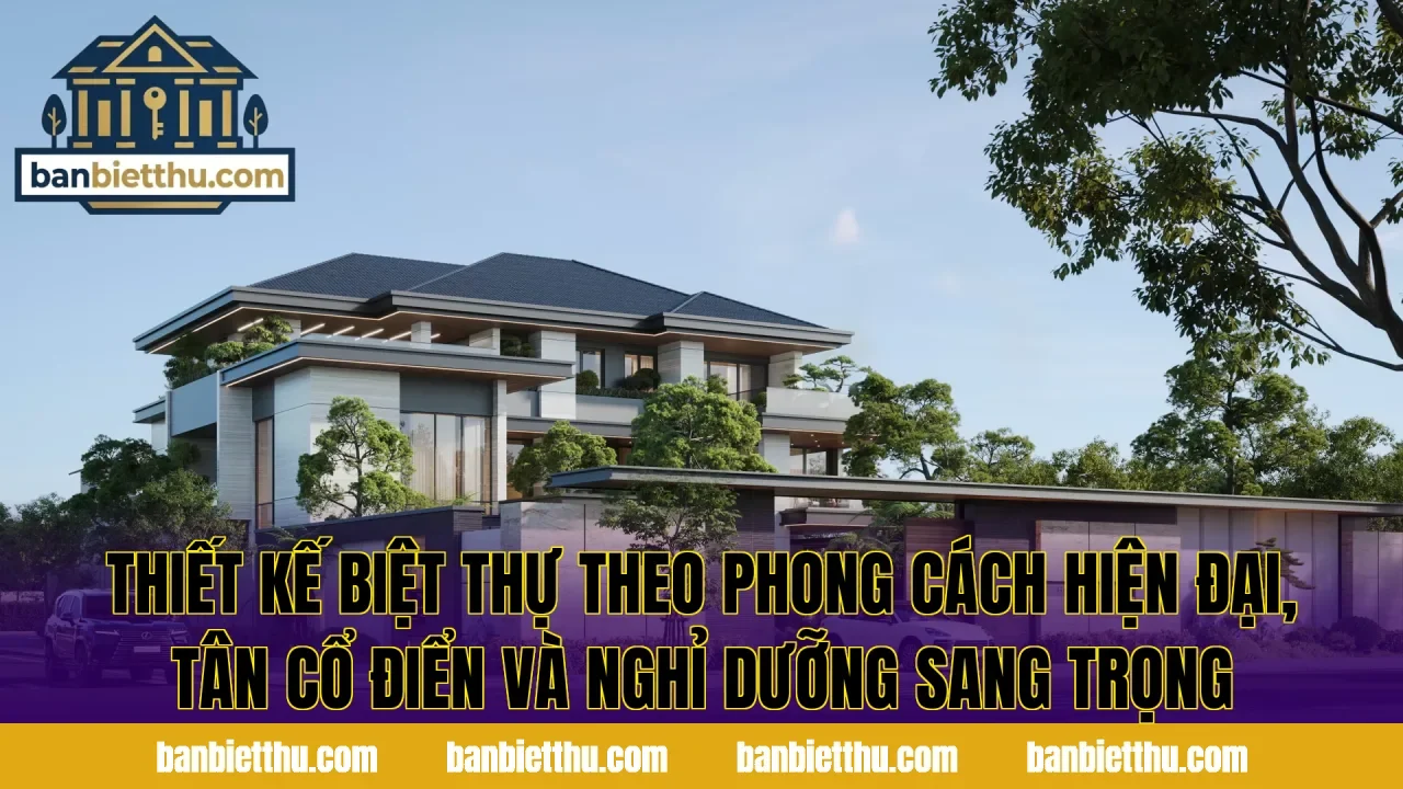 Thiết kế biệt thự theo phong cách hiện đại, tân cổ điển và nghỉ dưỡng sang trọng