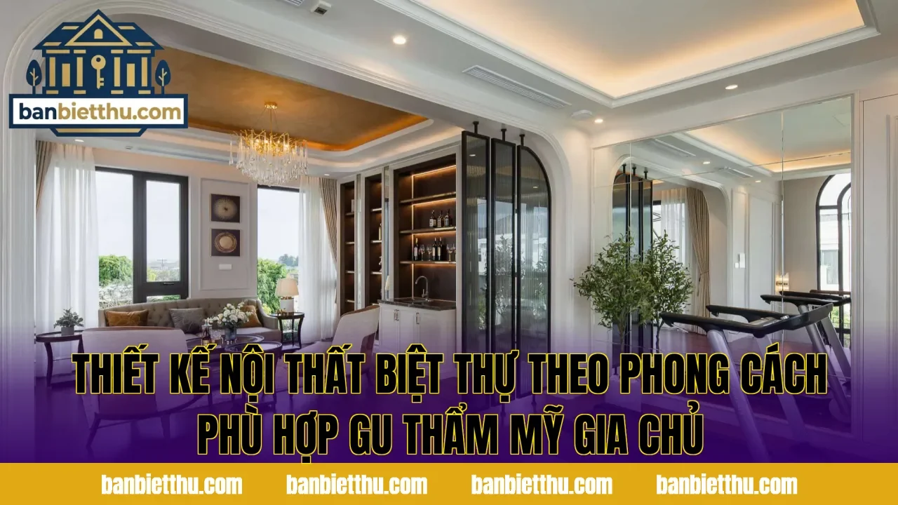 Thiết kế nội thất biệt thự theo phong cách phù hợp gu thẩm mỹ gia chủ