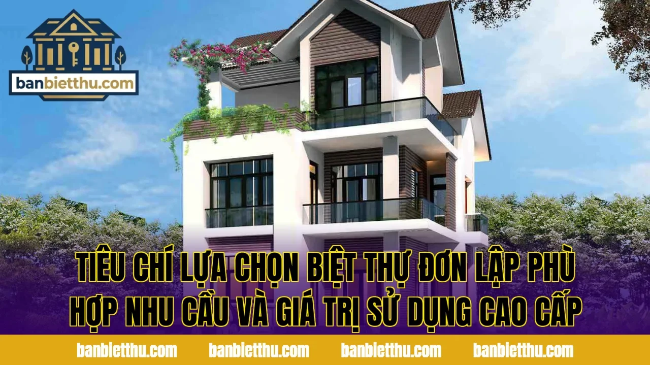 Tiêu chí lựa chọn biệt thự đơn lập phù hợp nhu cầu và giá trị sử dụng cao cấp
