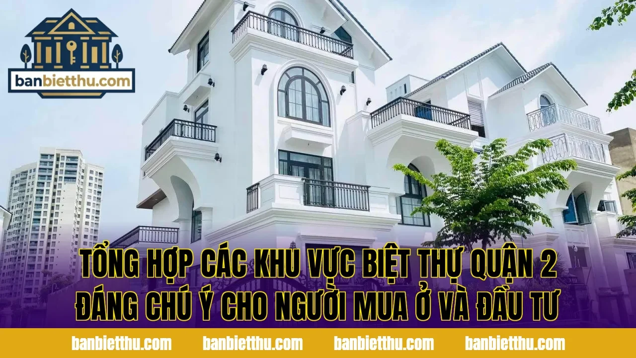 Tổng hợp các khu vực biệt thự quận 2 đáng chú ý cho người mua ở và đầu tư