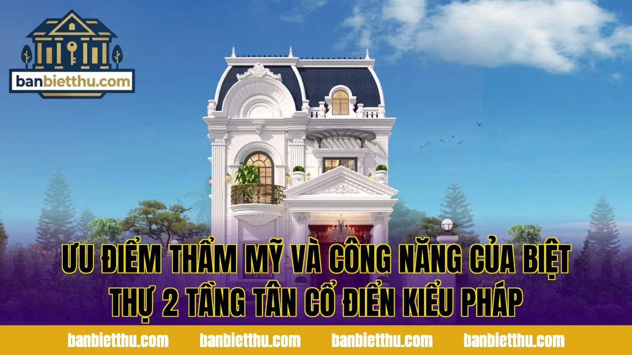 Ưu điểm thẩm mỹ và công năng của biệt thự 2 tầng tân cổ điển kiểu Pháp
